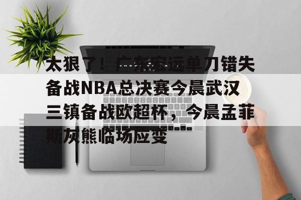 开元娱乐-太狠了！广东宏远单刀错失备战NBA总决赛今晨武汉三镇备战欧超杯，今晨孟菲斯灰熊临场应变的简单介绍