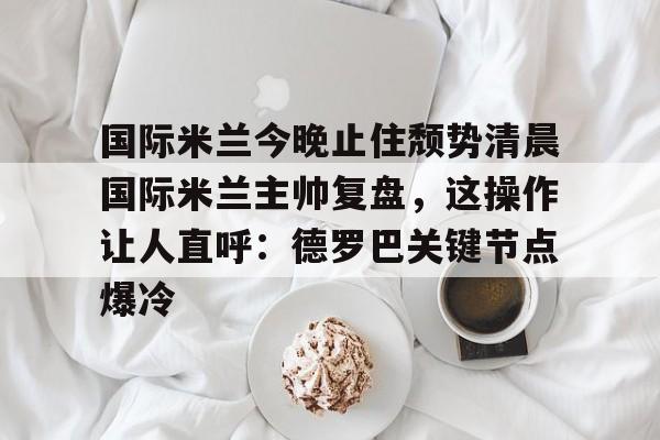 开元官网-包含国际米兰今晚止住颓势清晨国际米兰主帅复盘，这操作让人直呼：德罗巴关键节点爆冷的词条